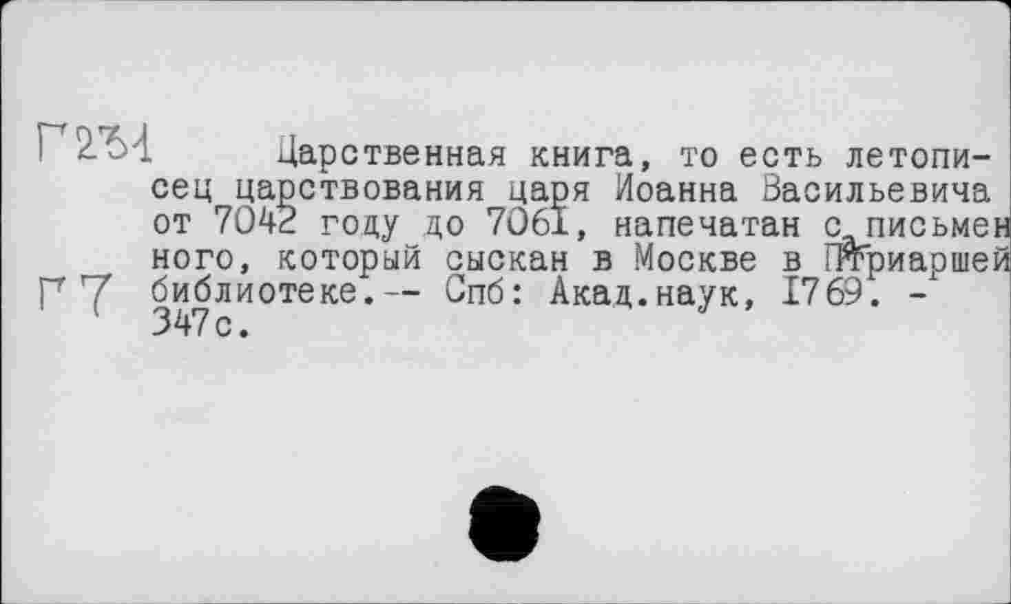 ﻿2-	Дарственная книга, то есть летопи-
сец царствования царя Иоанна Васильевича от 7042 году до 7061, напечатан с письме ного, который сыскан в Москве в Птриарше Г Y библиотеке.— Спб: Акад.наук, 1769. -